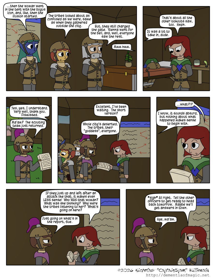 Inside a largeish tent, one outfitted with various accoutrements of the captain of the Roslori city guard, including a trunk, a small bed, a table with an unlit lamp, a small potted plant, and other bits, we see Sienna, Gena, and Theo, the three lookouts atop the Roslori city wall from the previous chapter.  They are standing at ease, addressing the captain off-panel.

Sienna implicitly continues a description of the tribal attack.  "...then the woman went in the tent with the bogus icon, and, like, then the illusion started."  Gena adds, "The tribes looked about as confused as we were, same as when they gathered outside the city."  Theo finishes with "But, they still charged the gate.  Sienna went for the bell, and, well, everyone saw the rest."  Off-panel, the captain mutters "Mmm hmm."

The captain of the guard is a red-haired woman in an outfit that, much like the officer from the previous comic, is much like the leather armor of other patrol members, but hers has a fancier, multi-layered shawl, with a lighter green layer atop a darker green one.  The lower layer ends in a blue diamond shape in the front.  Her helmet, with a larger plume than the officer's, lies on the bed behind her.  Said plume has a gradient from green at the base to blue at the edges.

"That's about all the other lookouts saw, too," she comments.  "Hmph."  Off-panel, Sienna adds, "It was a lot to take in, dude."

"Yes, yes, I understand.  Very well, thank you.  Dismissed."  As the captain says this, the officer from the previous comic arrives at the entrance to the tent, report in hand.  "Ma'am?  The scouting team just returned."

As Sienna, Gena, and Theo leave, the captain walks up to take the report.  "Excellent, I've been waiting.  The short version?"  Handing her the report, the officer responds, "Whole city's deserted.  The tribes, their 'goddess', everyone."

The captain is, understandably, incredulous at this, looking back at him with an arched eyebrow, responding with "...what?!?"  The officer says, "I know, it sounds absurd, but nothing about what happened makes sense to begin with."

Flipping through the report with some frustration, the captain angrily states, "If they just up and left after an attack like that, it makes even LESS sense!  Who WAS that woman?  What was she thinking?  Why were the tribes listening to her?  What's going on here?"  The officer, undeterred by this, simply states, "Just going on what's in the report, Sue."

The captain (Sue) sighs and says, "All right.  Tell the other officers to get ready to head back tomorrow.  Maybe we'll get answers in town."  The officer responds with an "Aye, ma'am."