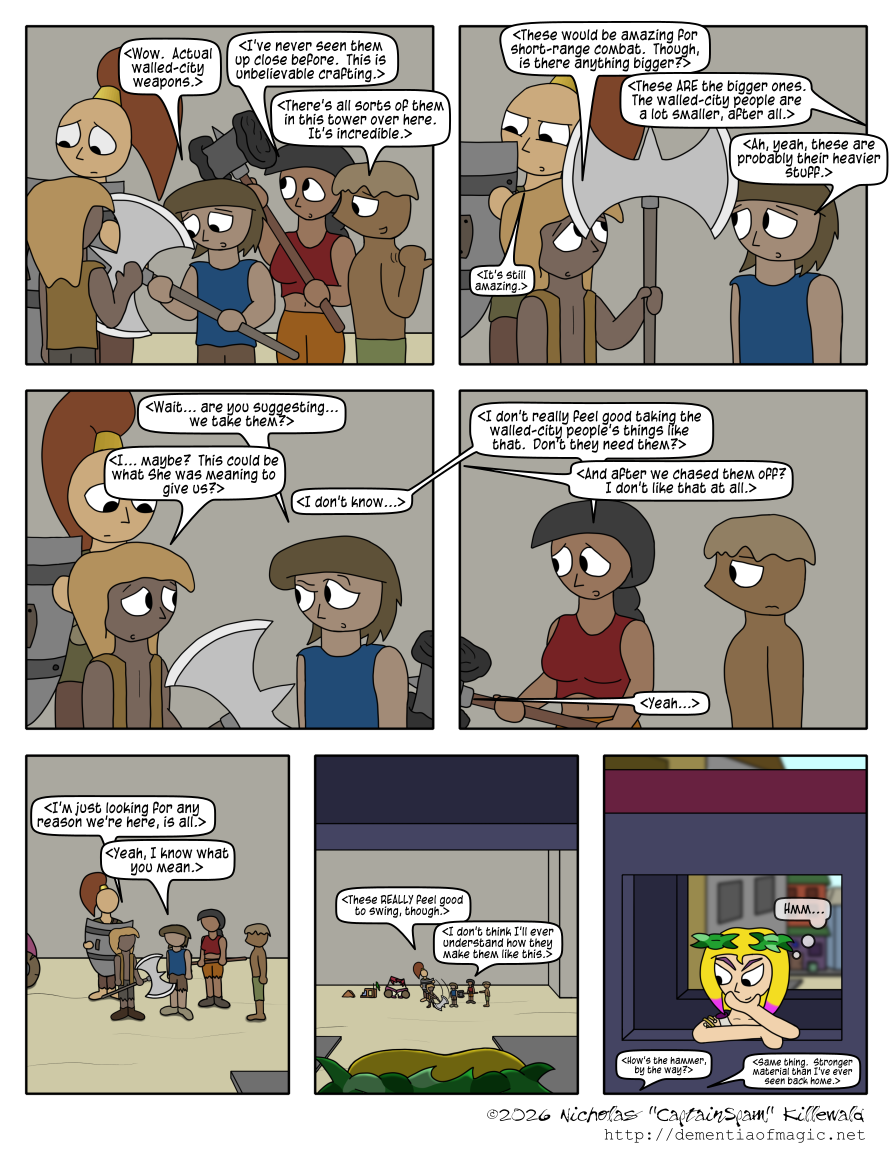 (much like the previous comic, all spoken text from the tribals is represented with angle-brackets to indicate it being translated from their language)

The tribals investigate the weapons and are impressed.  "Wow.  Actual walled-city weapons," the blue-shirted one says, holding a large axe.  The red-topped one is inspecting a war hammer and adds, "I've never seen them up close before. This is unbelievable crafting."  The shirtless tribal who just brought them up points behind him and says, "There's all sorts of them in this tower over here.  It's incredible."

The yellow-vested tribal is now holding the axe and comments, "These would be amazing for short-range combat.  Though, is there anything bigger?"  Off-panel, the shirtless responds, "These ARE the bigger ones.  The walled-city people are a lot smaller, after all."  The blue-shirted tribal, who was previously holding the axe, says, "Ah, yeah, these are probably their heavier stuff."  The green-shirted tribal, in the background, squinting at the detail in a shield, simply states, "It's still amazing."

The blue-shirted tribal suddenly asks of the yellow-vested one, "Wait... are you suggesting... we take them?"  This gets everyone's attention.  The yellow-vested one responds, "I... maybe?  This could be what She was meaning to give us?"  The red-topped tribal says, "I don't know... I don't really feel good taking the walled-city people's things like that.  Don't they need them?"  The green-shirted one adds, "And after we chased them off?  I don't like them at all."  The yellow-vested one says, "Yeah..."

At this point, the view is zooming a bit away from the tribals.  The yellow-vested one continues, "I'm just looking for any reason we're here, is all."  The blue-shirted one concedes, "Yeah, I know what you mean."

The view is more zoomed-out.  We are now looking out a window at the tribals, with Stephanie's laurel-crowned head watching silently.  "These REALLY feel good to swing, though," the yellow-vested tribal says, swinging the axe.  "I don't think I'll ever understand how they make them like this," the red-topped one says.

A reverse-angle shot.  We now see Stephanie in an elevated enclosed walkway over the street, watching the tribals investigating these weapons.  She is unnoticed.  The tribals continue, offscreen: "How's the hammer, by the way?" "Same thing.  Stronger material than I've ever seen back home."  Stephanie, with her hand on her chin, contemplates this development with a grin on her face, simply thinking to herself, "Hmm..."